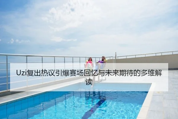 Uzi复出热议引爆赛场回忆与未来期待的多维解读