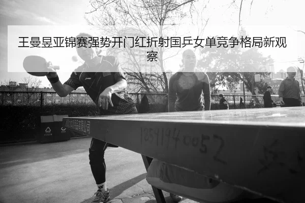 王曼昱亚锦赛强势开门红折射国乒女单竞争格局新观察